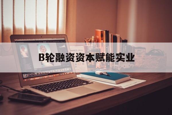 抚顺市B轮融资资本赋能实业(b轮融资公司值得工作吗)