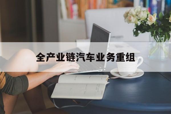 抚顺市全产业链汽车业务重组(全产业链汽车业务重组的意义)