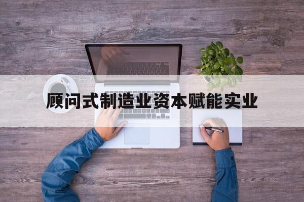 抚顺市关于顾问式制造业资本赋能实业的信息
